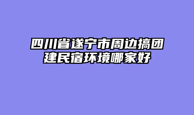 四川省遂宁市周边搞团建民宿环境哪家好
