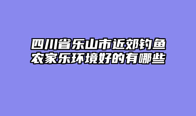 四川省乐山市近郊钓鱼农家乐环境好的有哪些