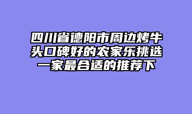 四川省德阳市周边烤牛头口碑好的农家乐挑选一家最合适的推荐下