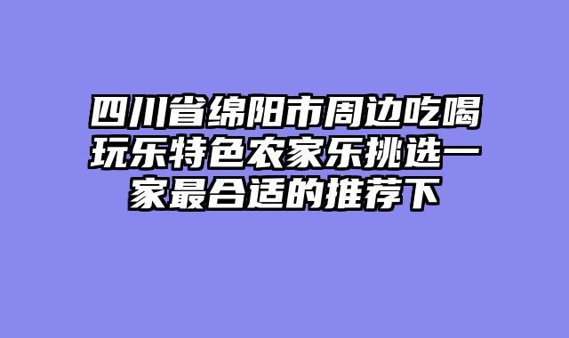 四川省绵阳市周边吃喝玩乐特色农家乐挑选一家最合适的推荐下