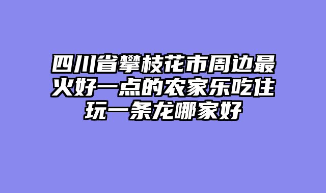 四川省攀枝花市周边最火好一点的农家乐吃住玩一条龙哪家好