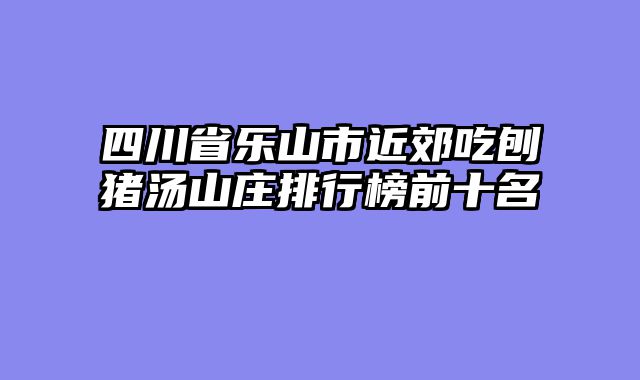 四川省乐山市近郊吃刨猪汤山庄排行榜前十名