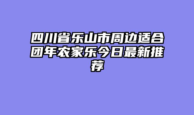 四川省乐山市周边适合团年农家乐今日最新推荐
