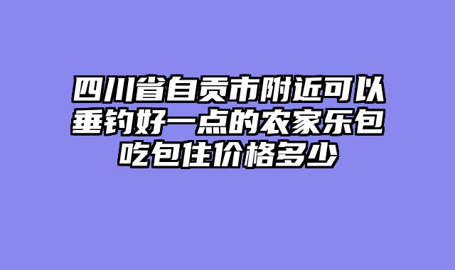 四川省自贡市附近可以垂钓好一点的农家乐包吃包住价格多少