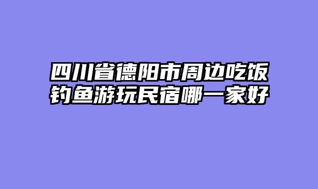 四川省德阳市周边吃饭钓鱼游玩民宿哪一家好
