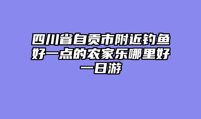 四川省自贡市附近钓鱼好一点的农家乐哪里好一日游