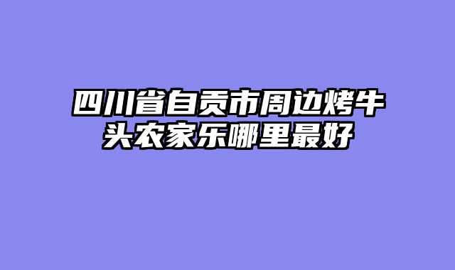 四川省自贡市周边烤牛头农家乐哪里最好