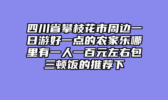 四川省攀枝花市周边一日游好一点的农家乐哪里有一人一百元左右包三顿饭的推荐下