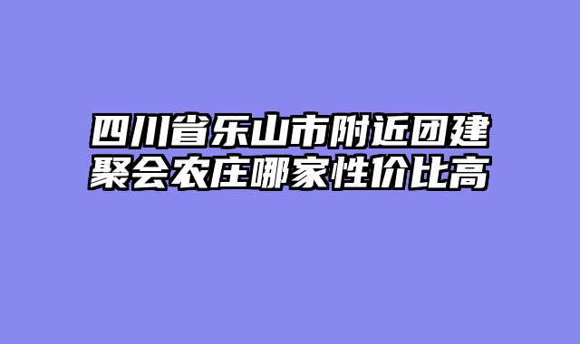 四川省乐山市附近团建聚会农庄哪家性价比高