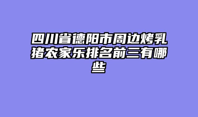 四川省德阳市周边烤乳猪农家乐排名前三有哪些