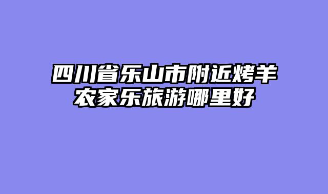 四川省乐山市附近烤羊农家乐旅游哪里好