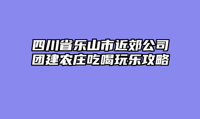 四川省乐山市近郊公司团建农庄吃喝玩乐攻略
