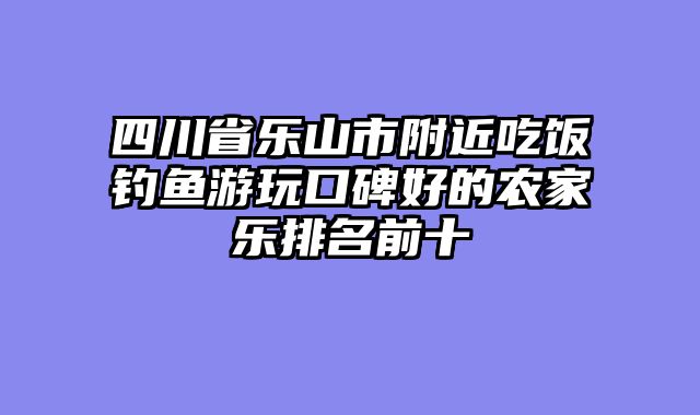 四川省乐山市附近吃饭钓鱼游玩口碑好的农家乐排名前十