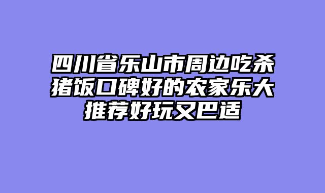 四川省乐山市周边吃杀猪饭口碑好的农家乐大推荐好玩又巴适