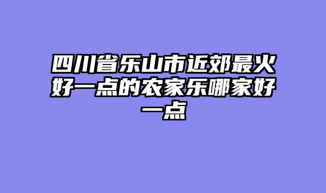四川省乐山市近郊最火好一点的农家乐哪家好一点