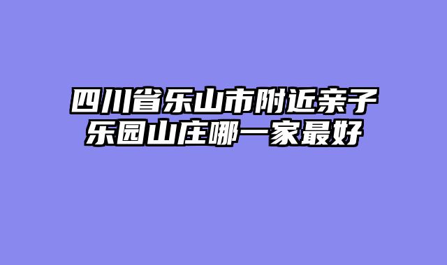 四川省乐山市附近亲子乐园山庄哪一家最好