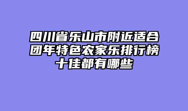 四川省乐山市附近适合团年特色农家乐排行榜十佳都有哪些