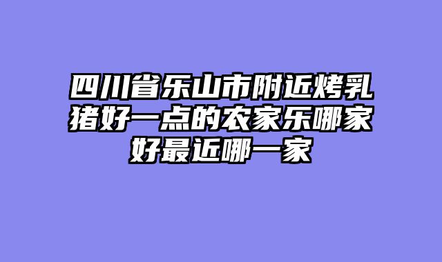 四川省乐山市附近烤乳猪好一点的农家乐哪家好最近哪一家