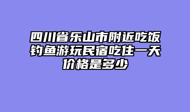 四川省乐山市附近吃饭钓鱼游玩民宿吃住一天价格是多少