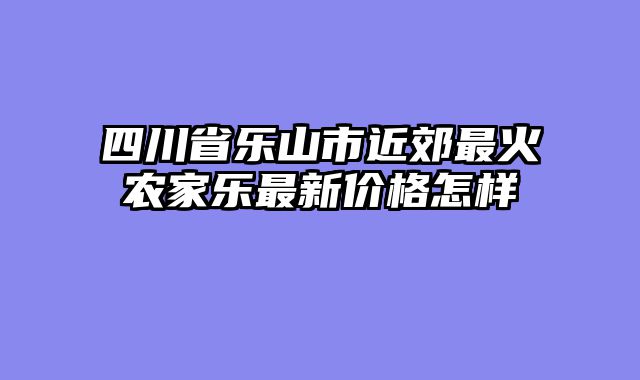 四川省乐山市近郊最火农家乐最新价格怎样