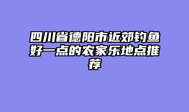 四川省德阳市近郊钓鱼好一点的农家乐地点推荐