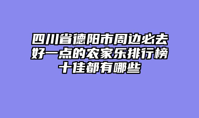 四川省德阳市周边必去好一点的农家乐排行榜十佳都有哪些