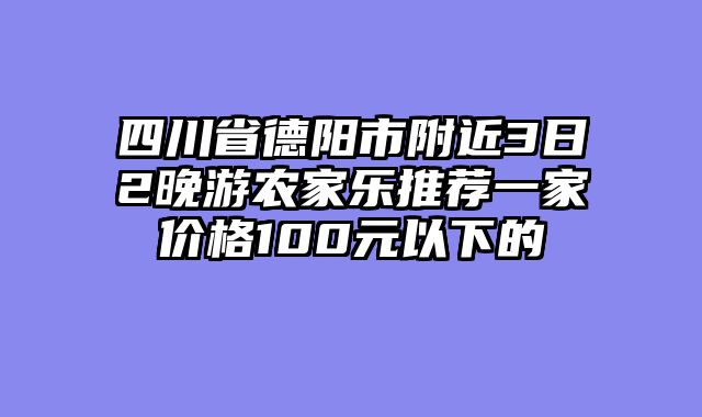 四川省德阳市附近3日2晚游农家乐推荐一家价格100元以下的