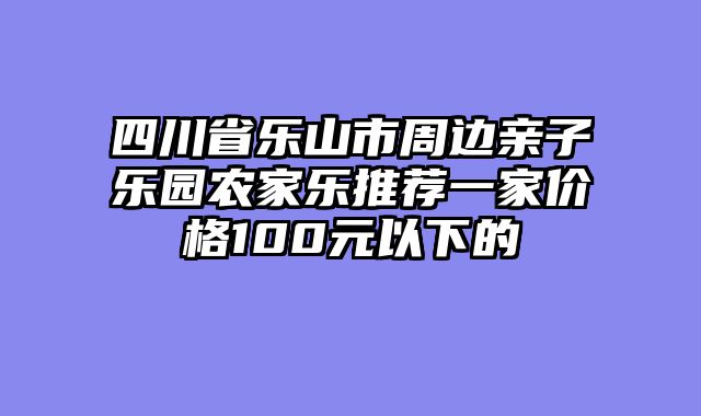 四川省乐山市周边亲子乐园农家乐推荐一家价格100元以下的