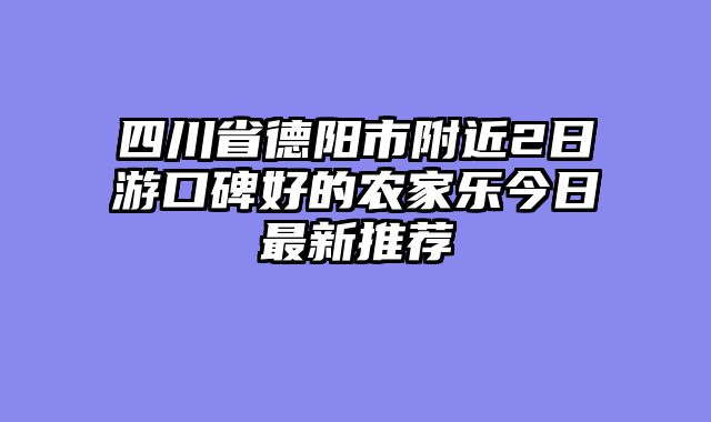 四川省德阳市附近2日游口碑好的农家乐今日最新推荐