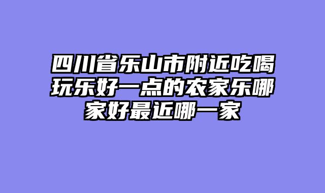四川省乐山市附近吃喝玩乐好一点的农家乐哪家好最近哪一家