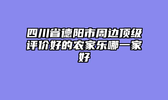 四川省德阳市周边顶级评价好的农家乐哪一家好