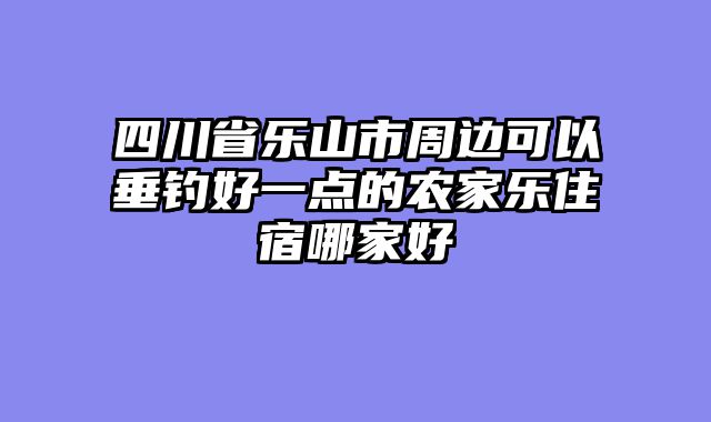四川省乐山市周边可以垂钓好一点的农家乐住宿哪家好