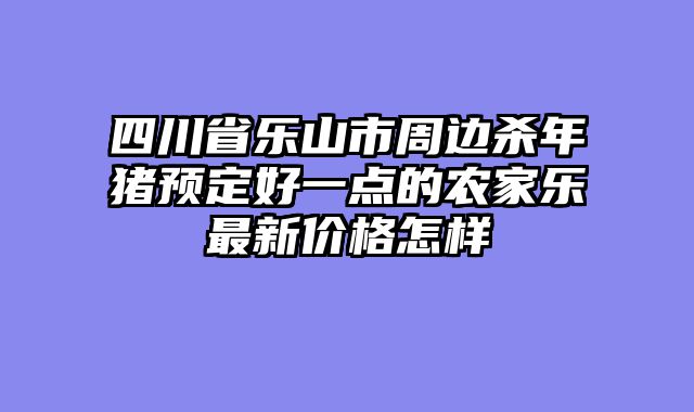四川省乐山市周边杀年猪预定好一点的农家乐最新价格怎样