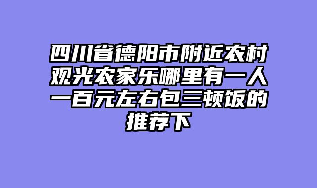 四川省德阳市附近农村观光农家乐哪里有一人一百元左右包三顿饭的推荐下