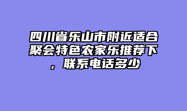 四川省乐山市附近适合聚会特色农家乐推荐下，联系电话多少