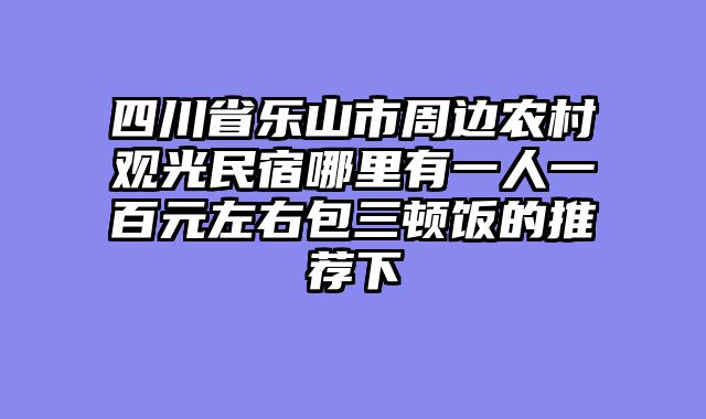 四川省乐山市周边农村观光民宿哪里有一人一百元左右包三顿饭的推荐下