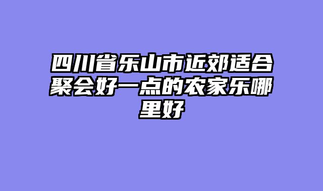 四川省乐山市近郊适合聚会好一点的农家乐哪里好