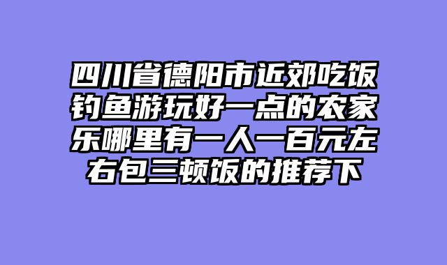 四川省德阳市近郊吃饭钓鱼游玩好一点的农家乐哪里有一人一百元左右包三顿饭的推荐下