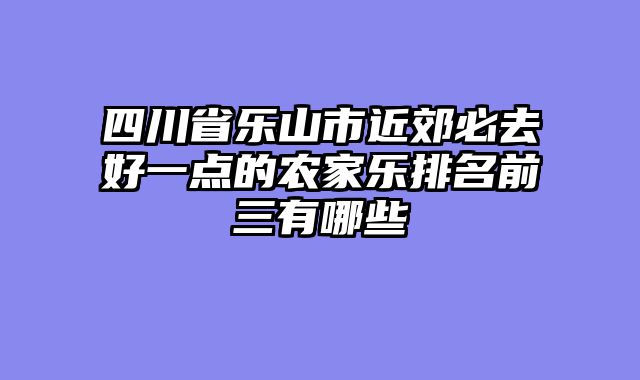 四川省乐山市近郊必去好一点的农家乐排名前三有哪些