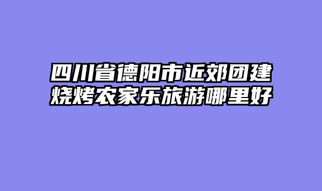 四川省德阳市近郊团建烧烤农家乐旅游哪里好