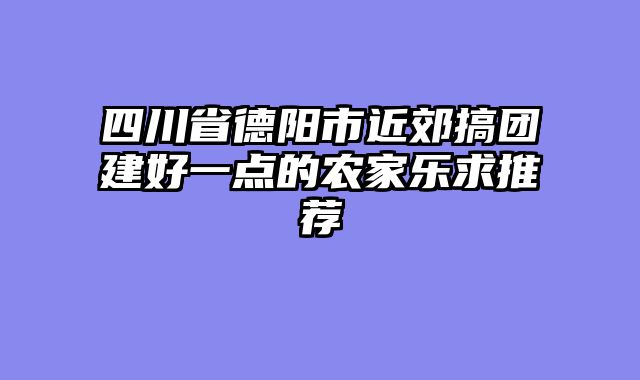 四川省德阳市近郊搞团建好一点的农家乐求推荐