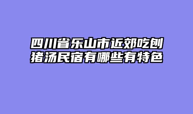 四川省乐山市近郊吃刨猪汤民宿有哪些有特色