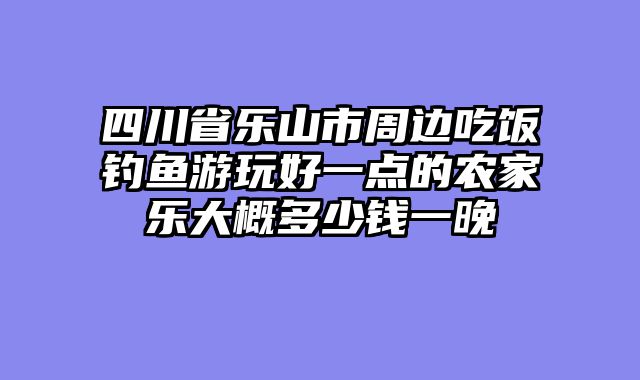 四川省乐山市周边吃饭钓鱼游玩好一点的农家乐大概多少钱一晚