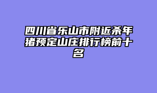 四川省乐山市附近杀年猪预定山庄排行榜前十名