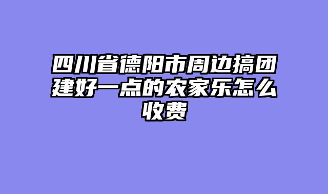 四川省德阳市周边搞团建好一点的农家乐怎么收费