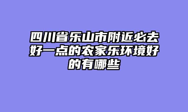 四川省乐山市附近必去好一点的农家乐环境好的有哪些