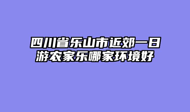 四川省乐山市近郊一日游农家乐哪家环境好