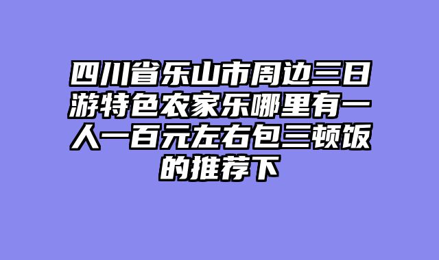 四川省乐山市周边三日游特色农家乐哪里有一人一百元左右包三顿饭的推荐下
